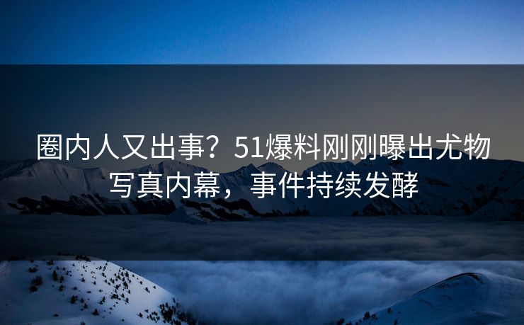 圈内人又出事？51爆料刚刚曝出尤物写真内幕，事件持续发酵