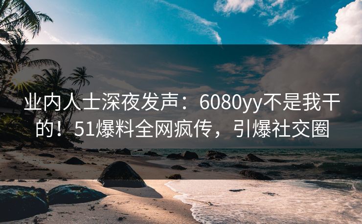 业内人士深夜发声：6080yy不是我干的！51爆料全网疯传，引爆社交圈