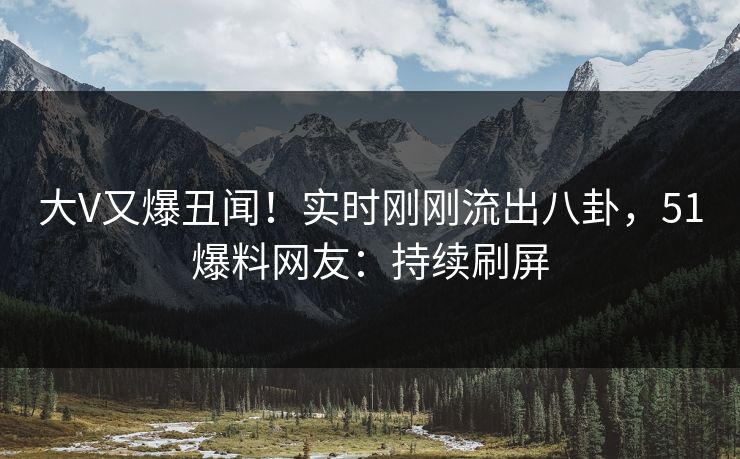 大V又爆丑闻！实时刚刚流出八卦，51爆料网友：持续刷屏