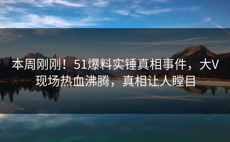 本周刚刚！51爆料实锤真相事件，大V现场热血沸腾，真相让人瞠目