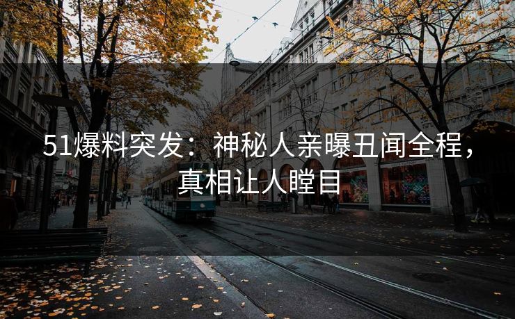 51爆料突发：神秘人亲曝丑闻全程，真相让人瞠目