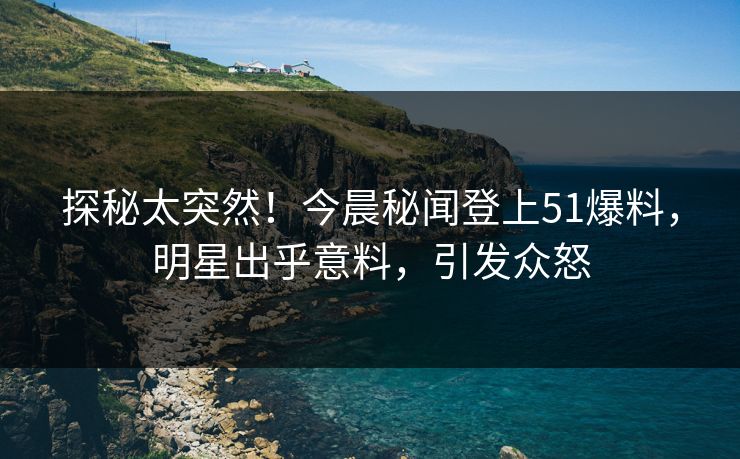 探秘太突然！今晨秘闻登上51爆料，明星出乎意料，引发众怒