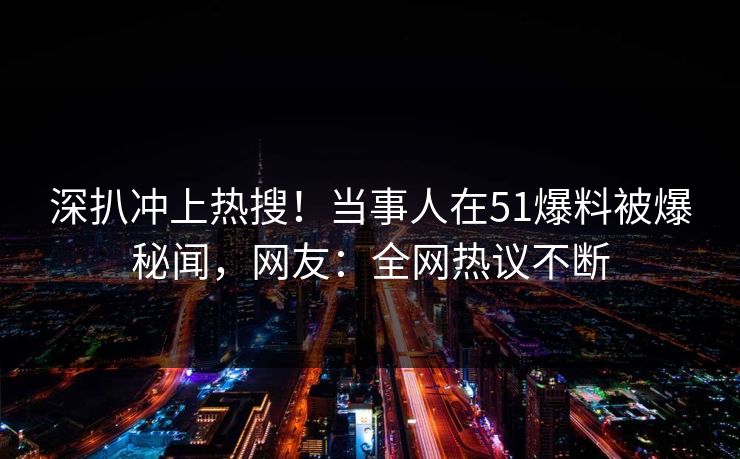 深扒冲上热搜！当事人在51爆料被爆秘闻，网友：全网热议不断