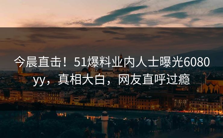 今晨直击！51爆料业内人士曝光6080yy，真相大白，网友直呼过瘾