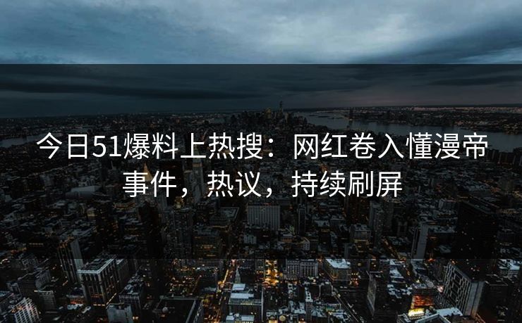 今日51爆料上热搜：网红卷入懂漫帝事件，热议，持续刷屏
