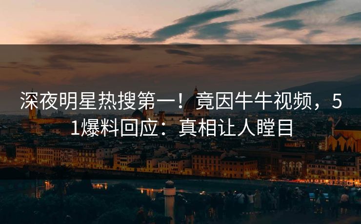 深夜明星热搜第一！竟因牛牛视频，51爆料回应：真相让人瞠目