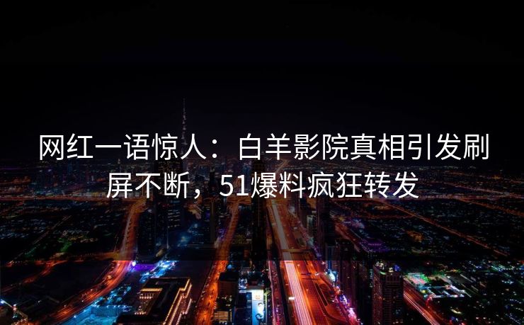 网红一语惊人：白羊影院真相引发刷屏不断，51爆料疯狂转发