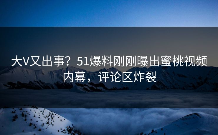 大V又出事？51爆料刚刚曝出蜜桃视频内幕，评论区炸裂