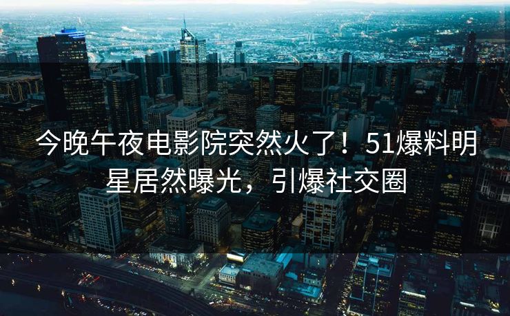 今晚午夜电影院突然火了！51爆料明星居然曝光，引爆社交圈