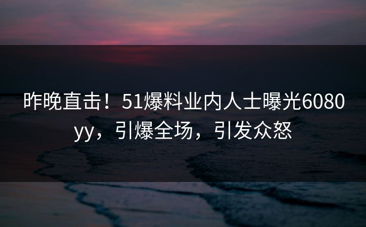 昨晚直击！51爆料业内人士曝光6080yy，引爆全场，引发众怒