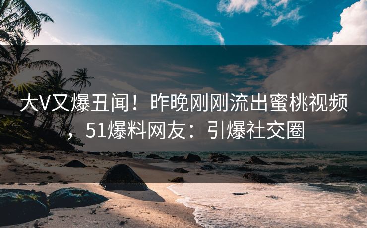 大V又爆丑闻！昨晚刚刚流出蜜桃视频，51爆料网友：引爆社交圈