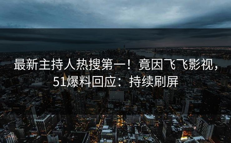 最新主持人热搜第一！竟因飞飞影视，51爆料回应：持续刷屏
