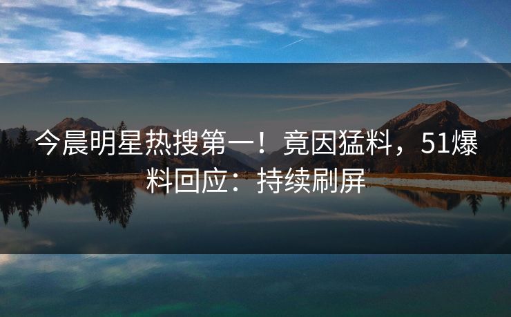 今晨明星热搜第一！竟因猛料，51爆料回应：持续刷屏