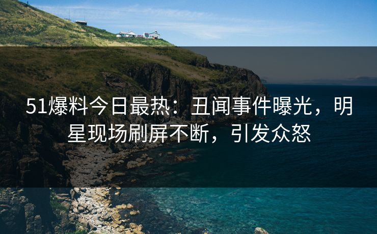 51爆料今日最热：丑闻事件曝光，明星现场刷屏不断，引发众怒