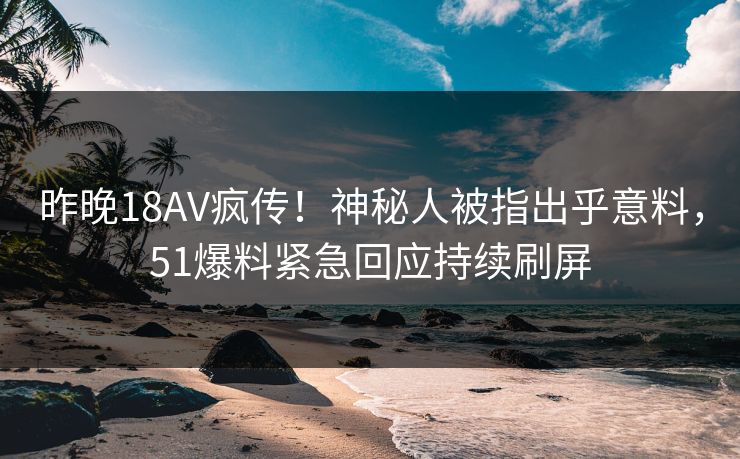 昨晚18AV疯传！神秘人被指出乎意料，51爆料紧急回应持续刷屏
