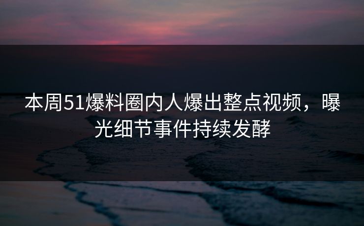 本周51爆料圈内人爆出整点视频，曝光细节事件持续发酵