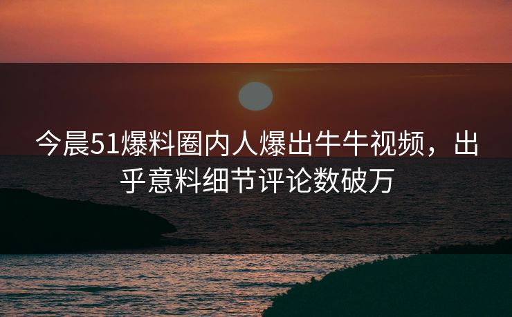 今晨51爆料圈内人爆出牛牛视频，出乎意料细节评论数破万