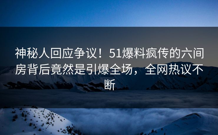 神秘人回应争议！51爆料疯传的六间房背后竟然是引爆全场，全网热议不断
