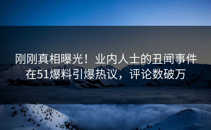 刚刚真相曝光！业内人士的丑闻事件在51爆料引爆热议，评论数破万