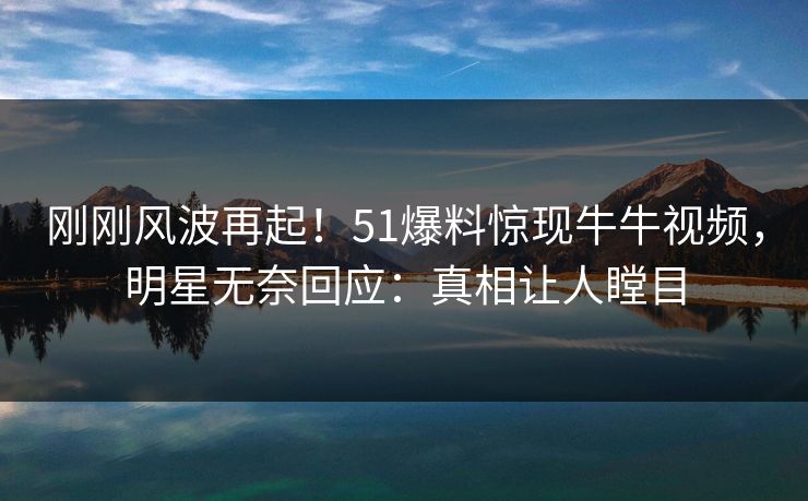 刚刚风波再起！51爆料惊现牛牛视频，明星无奈回应：真相让人瞠目