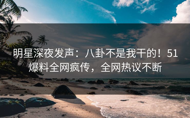 明星深夜发声：八卦不是我干的！51爆料全网疯传，全网热议不断