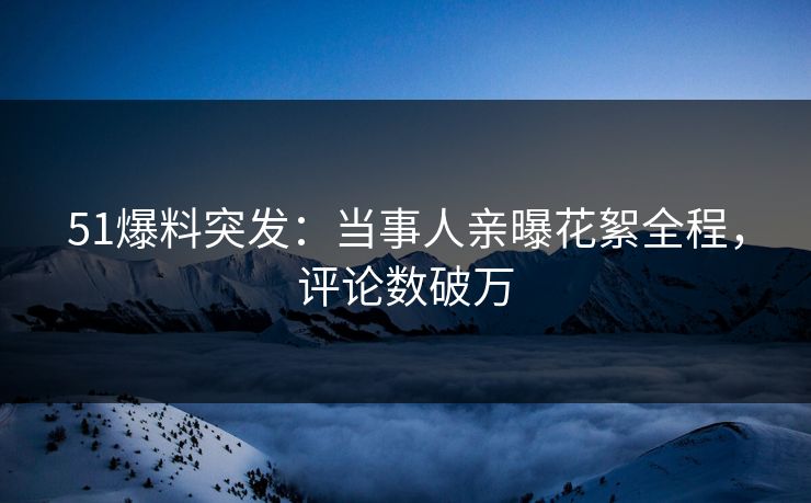 51爆料突发：当事人亲曝花絮全程，评论数破万