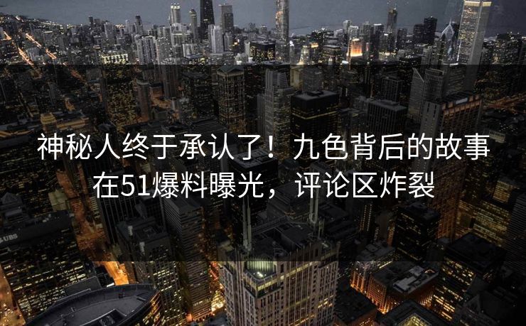 神秘人终于承认了！九色背后的故事在51爆料曝光，评论区炸裂