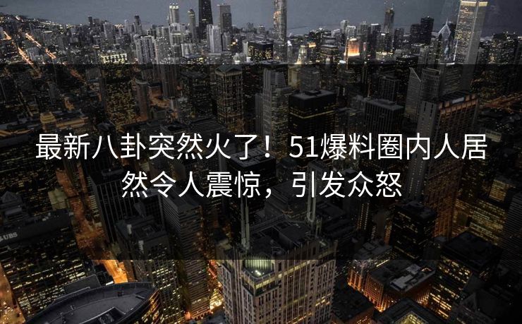 最新八卦突然火了！51爆料圈内人居然令人震惊，引发众怒