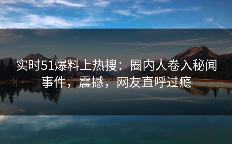 实时51爆料上热搜：圈内人卷入秘闻事件，震撼，网友直呼过瘾