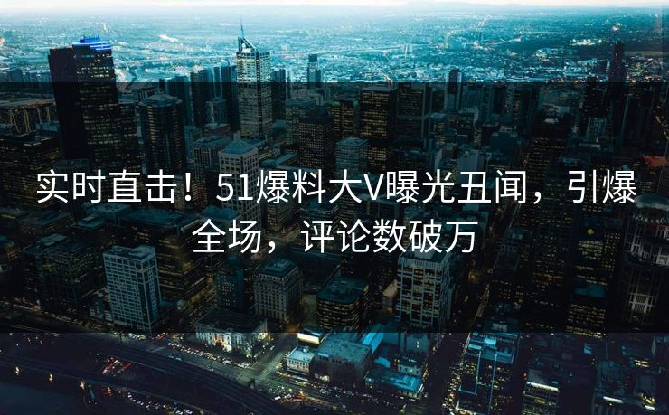 实时直击！51爆料大V曝光丑闻，引爆全场，评论数破万