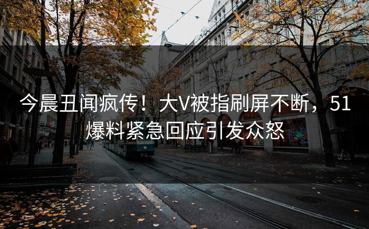 今晨丑闻疯传！大V被指刷屏不断，51爆料紧急回应引发众怒
