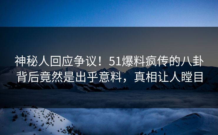 神秘人回应争议！51爆料疯传的八卦背后竟然是出乎意料，真相让人瞠目