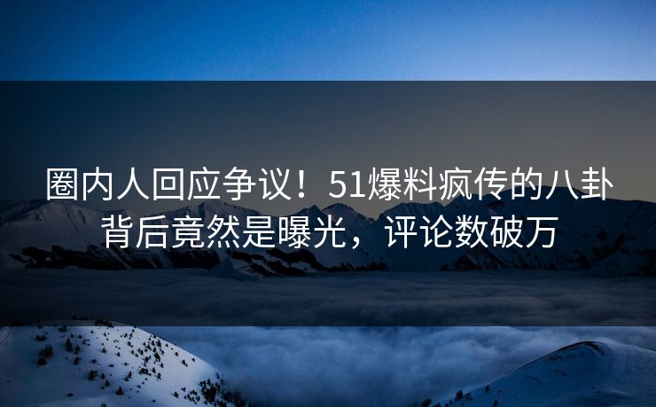 圈内人回应争议！51爆料疯传的八卦背后竟然是曝光，评论数破万