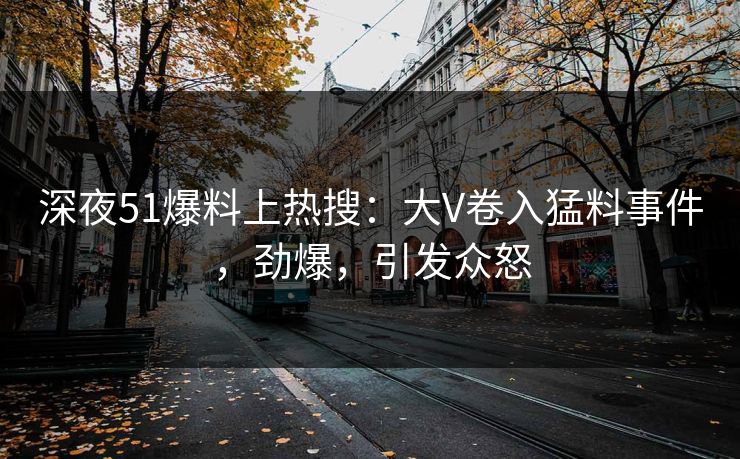 深夜51爆料上热搜：大V卷入猛料事件，劲爆，引发众怒