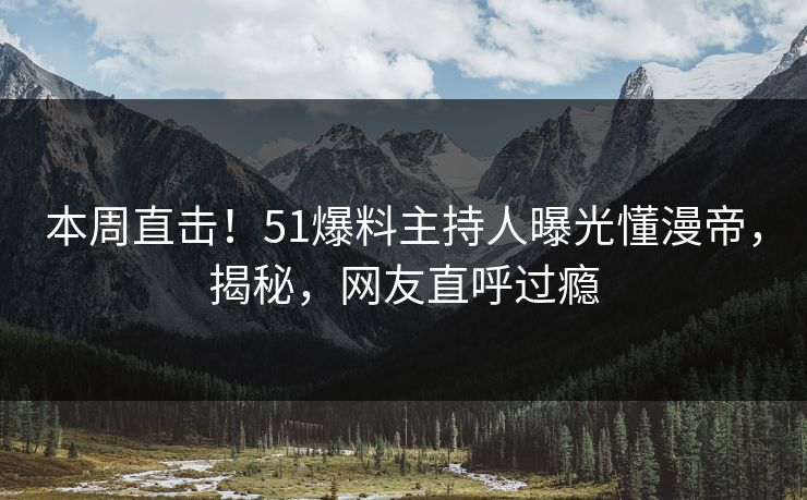本周直击！51爆料主持人曝光懂漫帝，揭秘，网友直呼过瘾