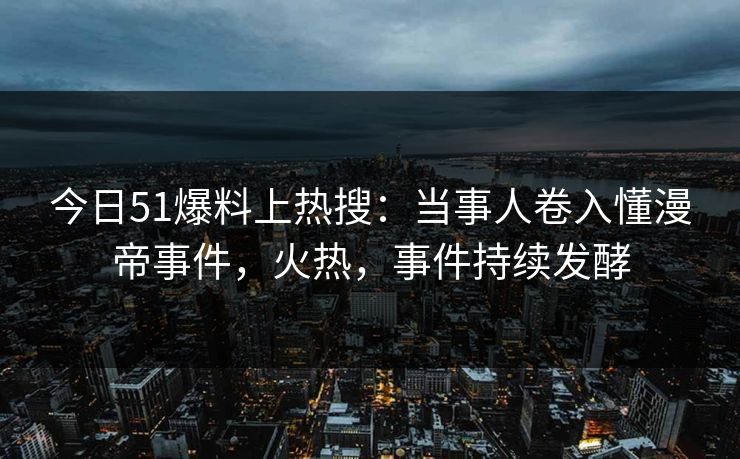 今日51爆料上热搜：当事人卷入懂漫帝事件，火热，事件持续发酵