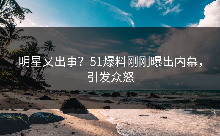 明星又出事？51爆料刚刚曝出内幕，引发众怒