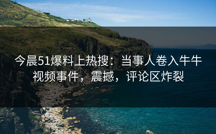 今晨51爆料上热搜：当事人卷入牛牛视频事件，震撼，评论区炸裂