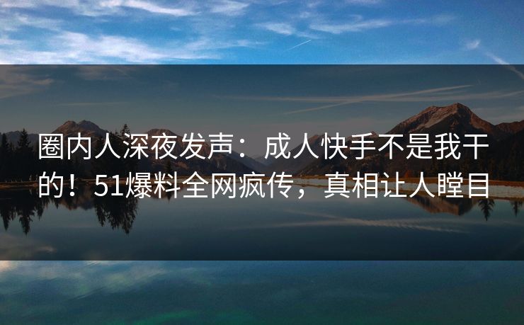 圈内人深夜发声：成人快手不是我干的！51爆料全网疯传，真相让人瞠目
