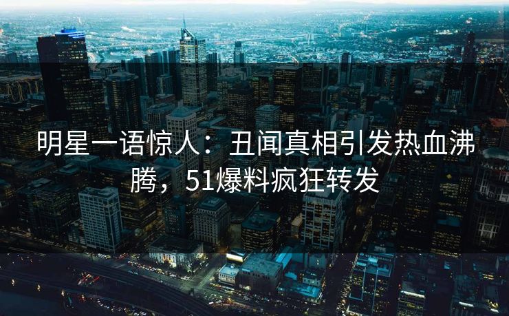 明星一语惊人：丑闻真相引发热血沸腾，51爆料疯狂转发
