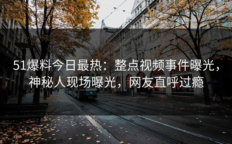51爆料今日最热：整点视频事件曝光，神秘人现场曝光，网友直呼过瘾