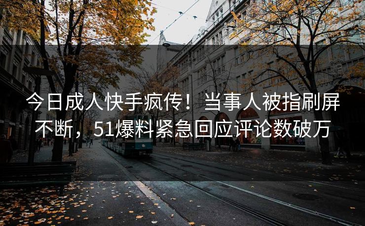 今日成人快手疯传！当事人被指刷屏不断，51爆料紧急回应评论数破万
