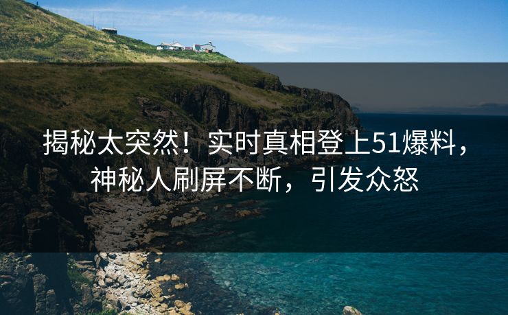 揭秘太突然！实时真相登上51爆料，神秘人刷屏不断，引发众怒