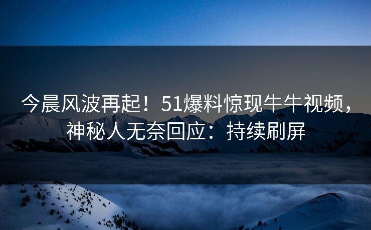 今晨风波再起！51爆料惊现牛牛视频，神秘人无奈回应：持续刷屏
