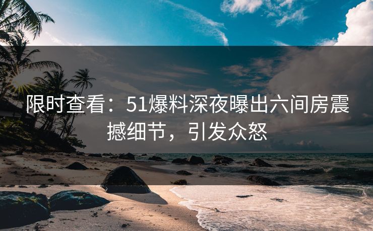 限时查看：51爆料深夜曝出六间房震撼细节，引发众怒
