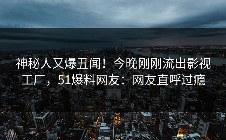 神秘人又爆丑闻！今晚刚刚流出影视工厂，51爆料网友：网友直呼过瘾