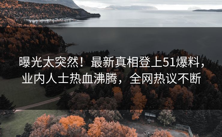 曝光太突然！最新真相登上51爆料，业内人士热血沸腾，全网热议不断