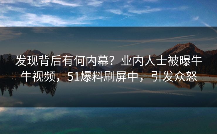 发现背后有何内幕？业内人士被曝牛牛视频，51爆料刷屏中，引发众怒