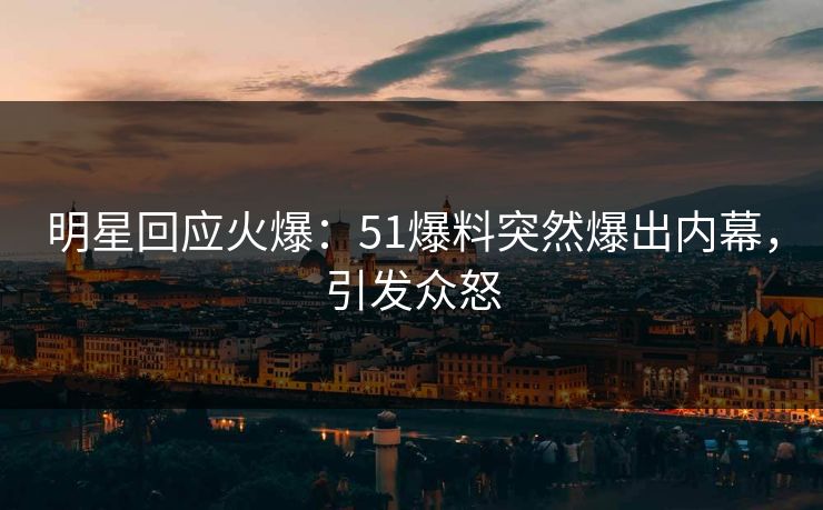 明星回应火爆：51爆料突然爆出内幕，引发众怒