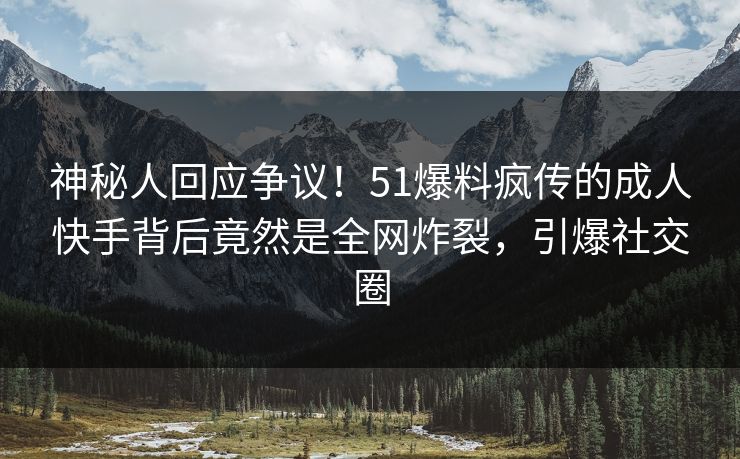 神秘人回应争议！51爆料疯传的成人快手背后竟然是全网炸裂，引爆社交圈